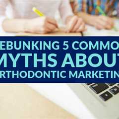 Debunking 5 Common Myths About Orthodontic Marketing