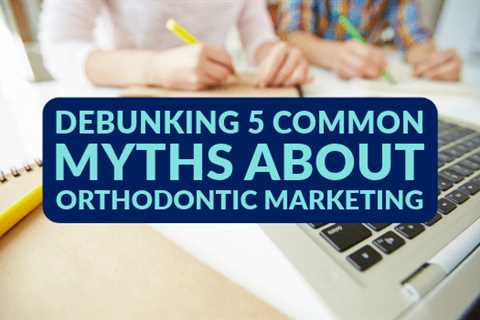 Debunking 5 Common Myths About Orthodontic Marketing